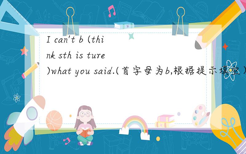 I can't b (think sth is ture)what you said.(首字母为b,根据提示填空）