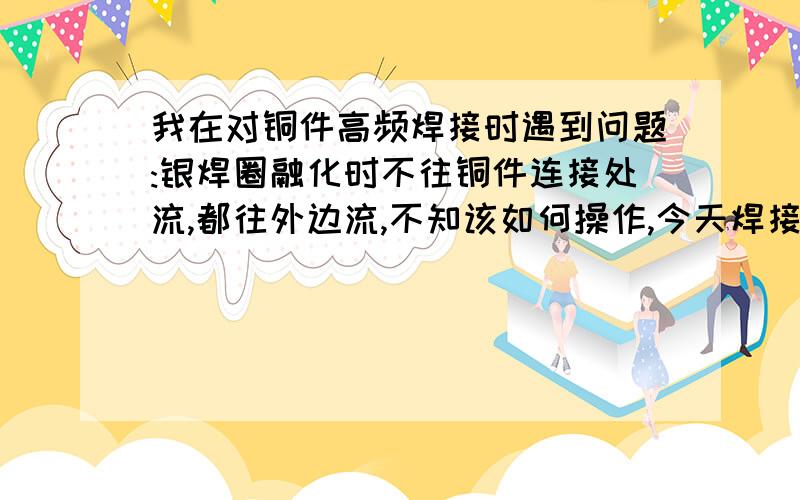 我在对铜件高频焊接时遇到问题:银焊圈融化时不往铜件连接处流,都往外边流,不知该如何操作,今天焊接20个只有4个是焊接好的