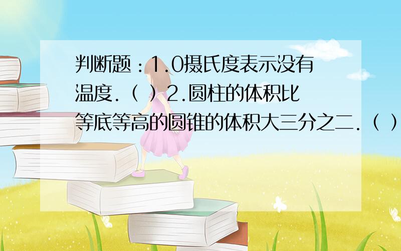 判断题：1.0摄氏度表示没有温度.（ ）2.圆柱的体积比等底等高的圆锥的体积大三分之二.（ ）1.要锻造一个直径是20厘