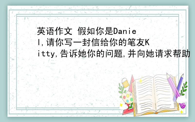 英语作文 假如你是Daniel,请你写一封信给你的笔友Kitty,告诉她你的问题,并向她请求帮助