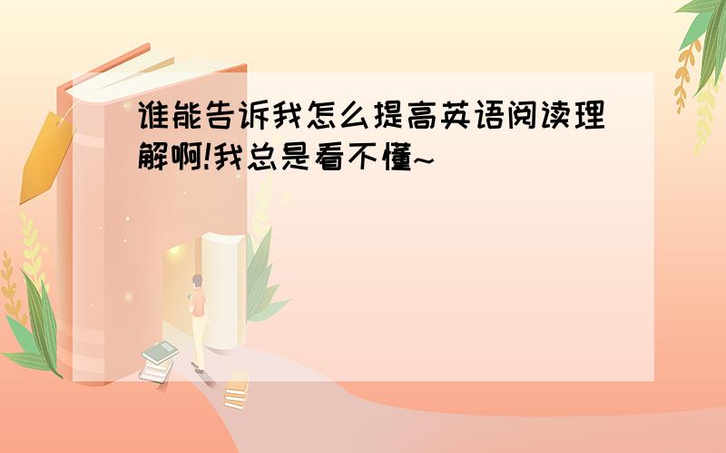 谁能告诉我怎么提高英语阅读理解啊!我总是看不懂~