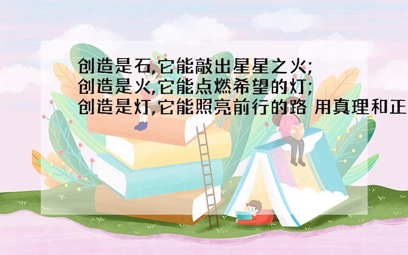 创造是石,它能敲出星星之火;创造是火,它能点燃希望的灯;创造是灯,它能照亮前行的路 用真理和正义仿照写两