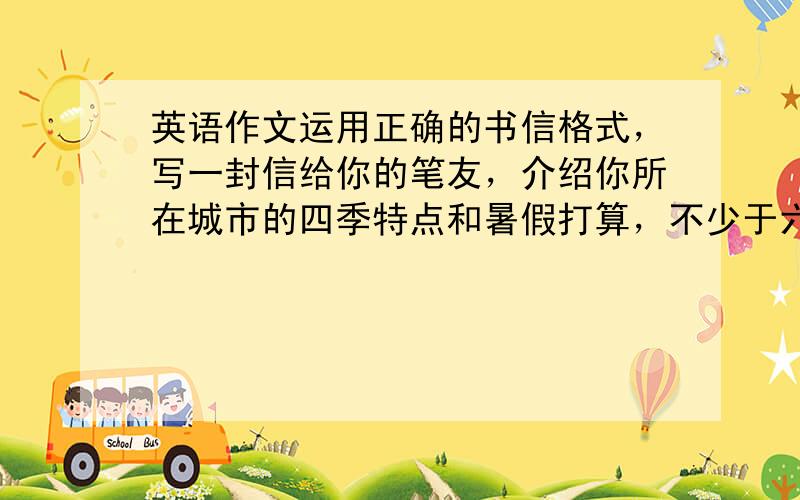 英语作文运用正确的书信格式，写一封信给你的笔友，介绍你所在城市的四季特点和暑假打算，不少于六句。注意 用英 语