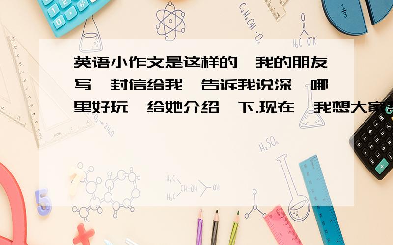 英语小作文是这样的,我的朋友写一封信给我,告诉我说深圳哪里好玩,给她介绍一下.现在,我想大家帮帮忙写一封回信,主要介绍深