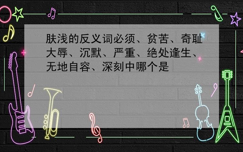 肤浅的反义词必须、贫苦、奇耻大辱、沉默、严重、绝处逢生、无地自容、深刻中哪个是