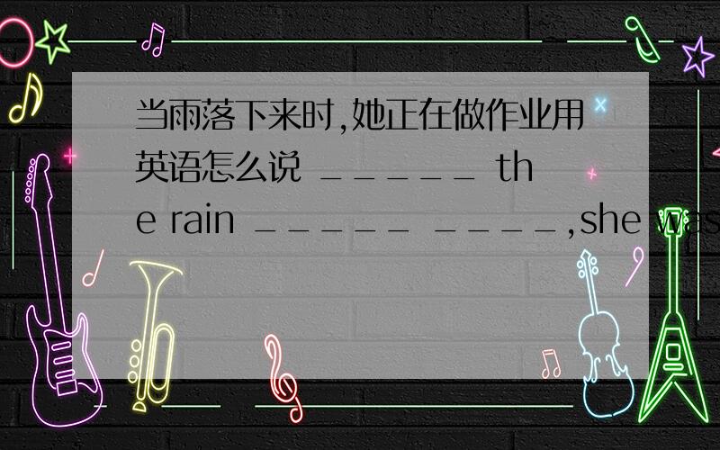 当雨落下来时,她正在做作业用英语怎么说 _____ the rain _____ ____,she was ______