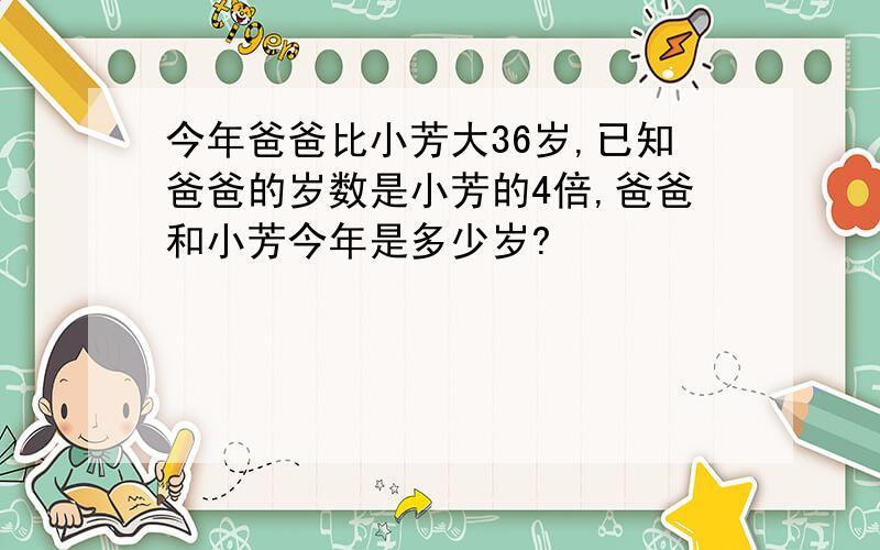 今年爸爸比小芳大36岁,已知爸爸的岁数是小芳的4倍,爸爸和小芳今年是多少岁?