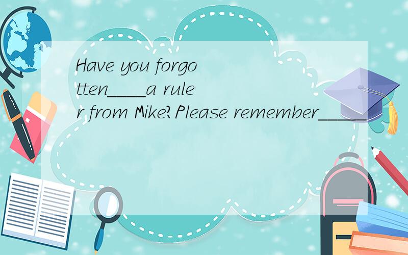 Have you forgotten____a ruler from Mike?Please remember_____