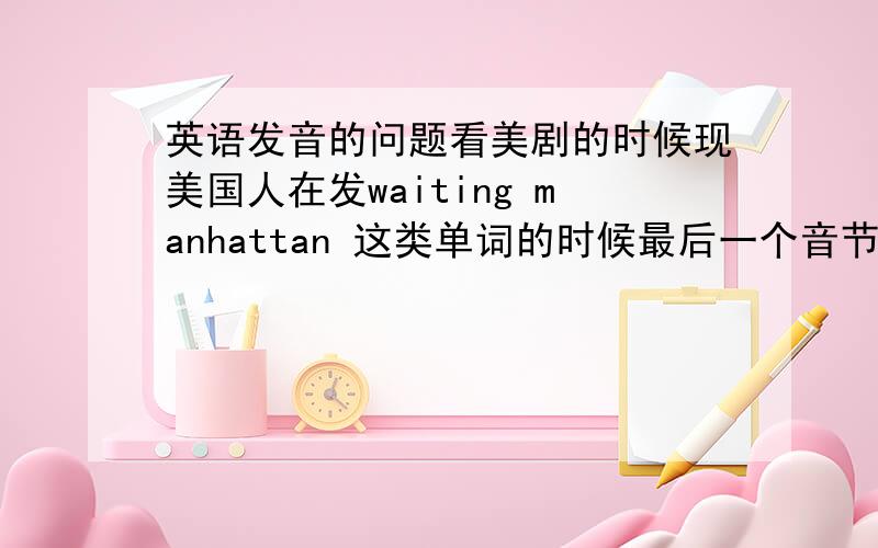 英语发音的问题看美剧的时候现美国人在发waiting manhattan 这类单词的时候最后一个音节不会读出来,而是发出