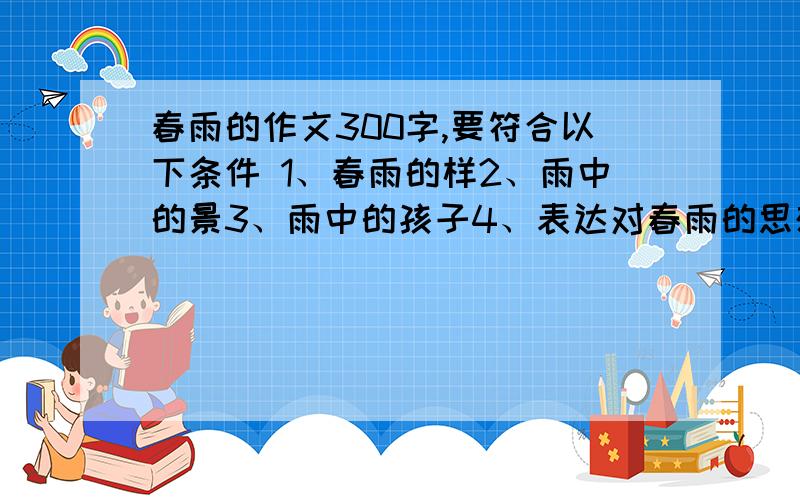 春雨的作文300字,要符合以下条件 1、春雨的样2、雨中的景3、雨中的孩子4、表达对春雨的思想感情.