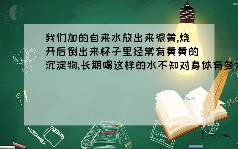 我们加的自来水放出来很黄,烧开后倒出来杯子里经常有黄黄的沉淀物,长期喝这样的水不知对身体有多大的伤