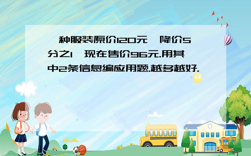 一种服装原价120元,降价5分之1,现在售价96元.用其中2条信息编应用题.越多越好.