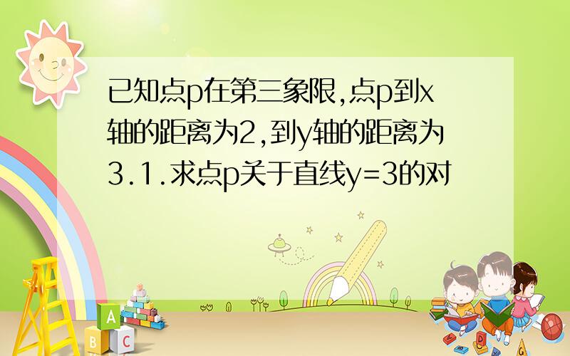 已知点p在第三象限,点p到x轴的距离为2,到y轴的距离为3.1.求点p关于直线y=3的对