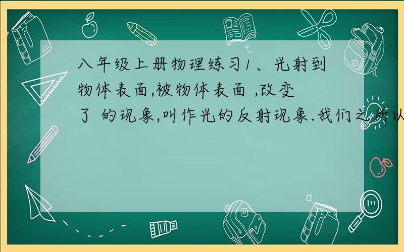 八年级上册物理练习1、光射到物体表面,被物体表面 ,改变了 的现象,叫作光的反射现象.我们之所以能看到本省不发光的物体,