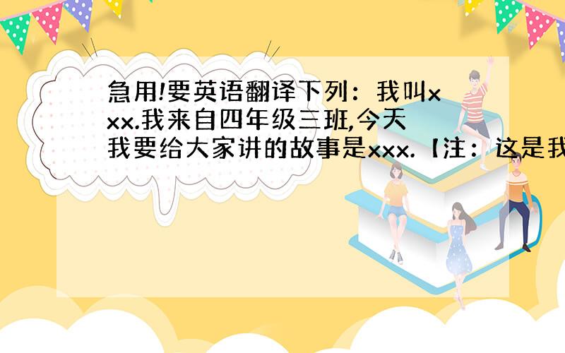 急用!要英语翻译下列：我叫xxx.我来自四年级三班,今天我要给大家讲的故事是xxx.【注：这是我们英语小故事的简单自我介