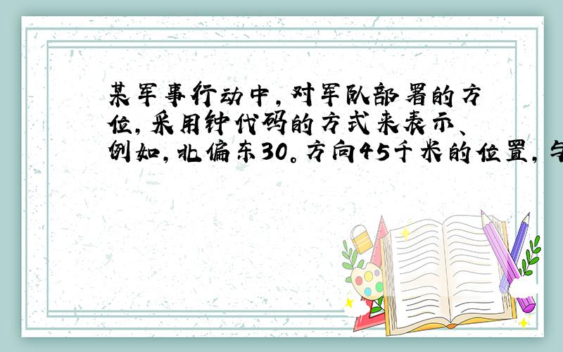 某军事行动中，对军队部署的方位，采用钟代码的方式来表示、例如，北偏东30°方向45千米的位置，与钟面相结合，以钟面圆心为