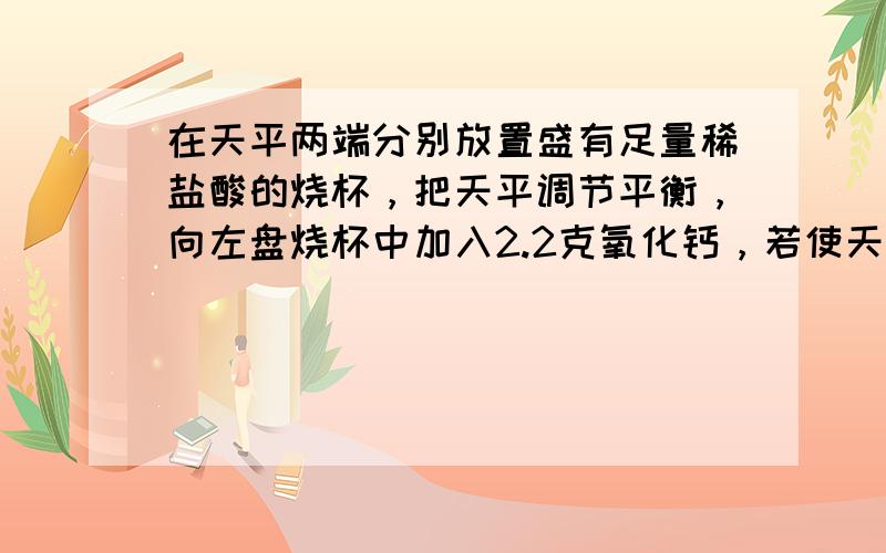 在天平两端分别放置盛有足量稀盐酸的烧杯，把天平调节平衡，向左盘烧杯中加入2.2克氧化钙，若使天平仍然保持平衡，右盘中需要