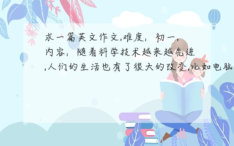 求一篇英文作文,难度：初一,内容：随着科学技术越来越先进,人们的生活也有了很大的改变,比如电脑、手机等通信工具的普遍使用