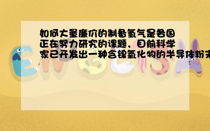 如何大量廉价的制备氢气是各国正在努力研究的课题，目前科学家已开发出一种含镍氧化物的半导体粉末，将少量这种粉末放入水中，用