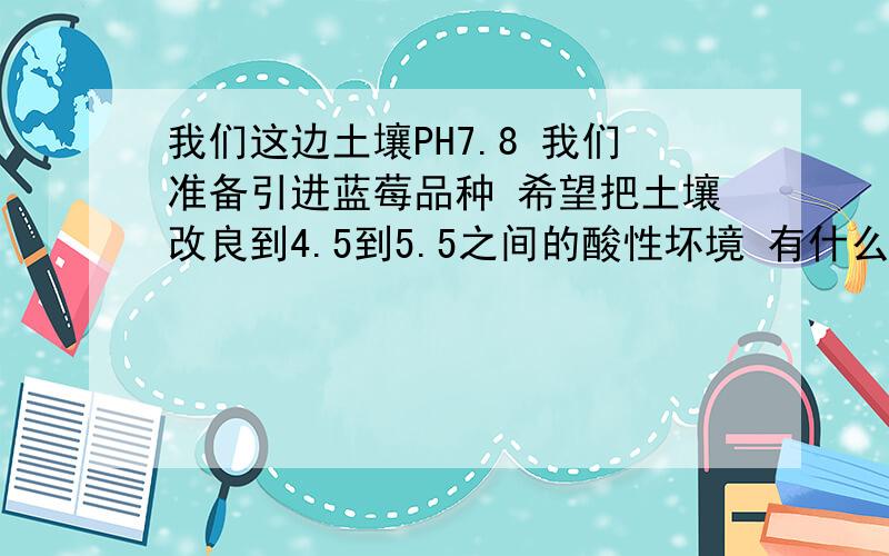 我们这边土壤PH7.8 我们准备引进蓝莓品种 希望把土壤改良到4.5到5.5之间的酸性坏境 有什么好的办法吗?急