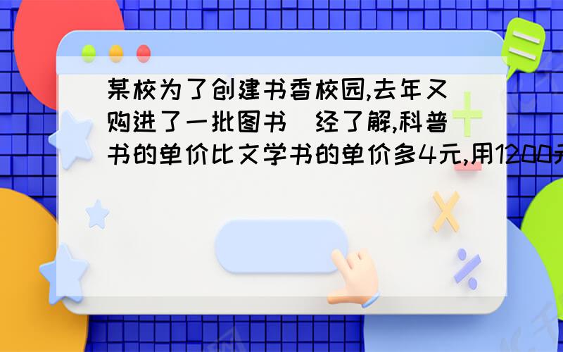 某校为了创建书香校园,去年又购进了一批图书．经了解,科普书的单价比文学书的单价多4元,用1200元购进的