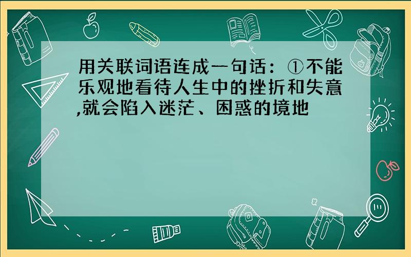 用关联词语连成一句话：①不能乐观地看待人生中的挫折和失意,就会陷入迷茫、困惑的境地