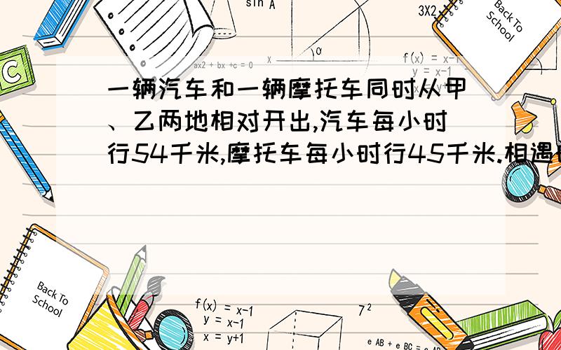 一辆汽车和一辆摩托车同时从甲、乙两地相对开出,汽车每小时行54千米,摩托车每小时行45千米.相遇时摩托车比汽车少行36千