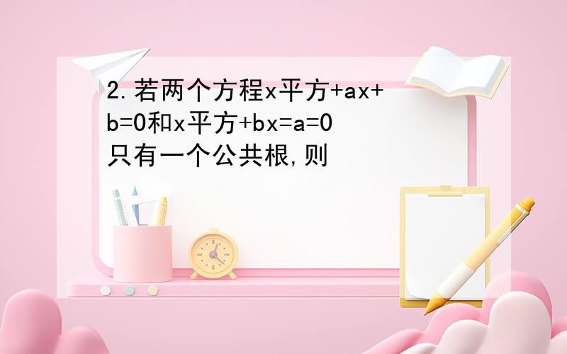 2.若两个方程x平方+ax+b=0和x平方+bx=a=0只有一个公共根,则