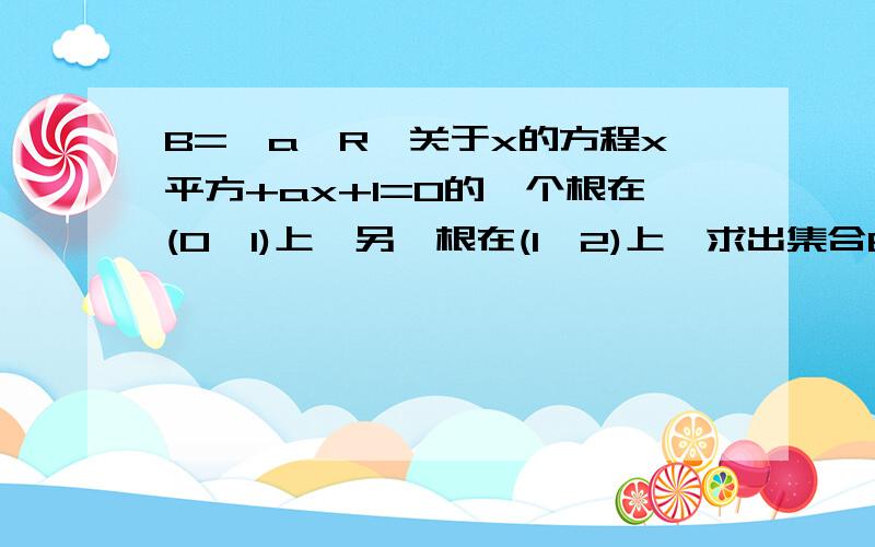 B={a∈R}关于x的方程x平方+ax+1=0的一个根在(0,1)上,另一根在(1,2)上,求出集合B?