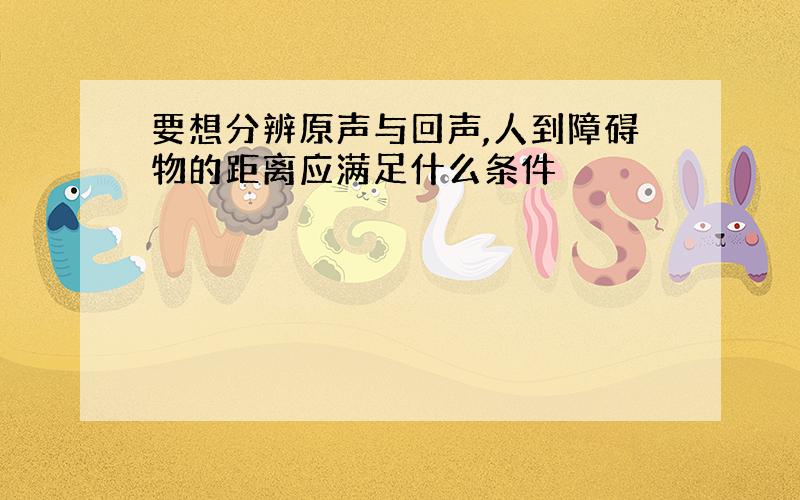 要想分辨原声与回声,人到障碍物的距离应满足什么条件