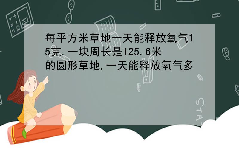 每平方米草地一天能释放氧气15克.一块周长是125.6米的圆形草地,一天能释放氧气多