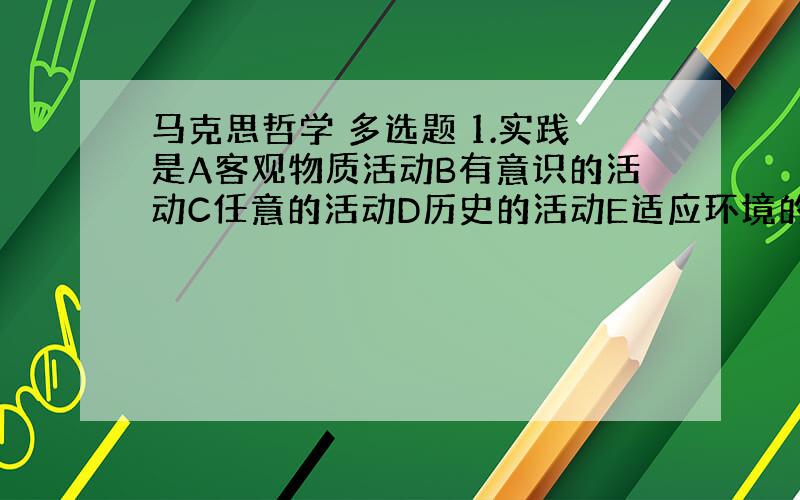 马克思哲学 多选题 1.实践是A客观物质活动B有意识的活动C任意的活动D历史的活动E适应环境的活动2.下列各项属于生产关