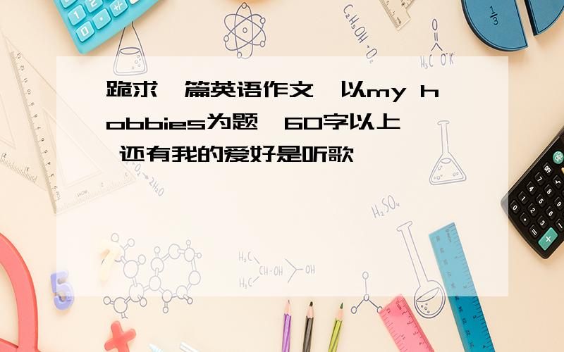 跪求一篇英语作文,以my hobbies为题,60字以上 还有我的爱好是听歌