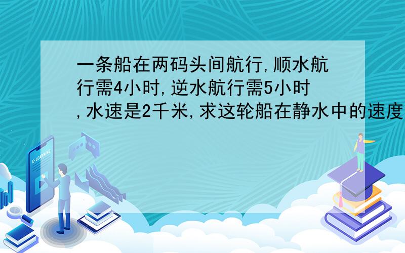 一条船在两码头间航行,顺水航行需4小时,逆水航行需5小时,水速是2千米,求这轮船在静水中的速度