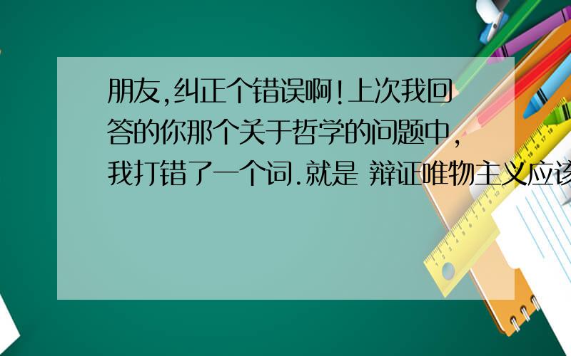 朋友,纠正个错误啊!上次我回答的你那个关于哲学的问题中,我打错了一个词.就是 辩证唯物主义应该是辩证唯物论.辩证唯物主义