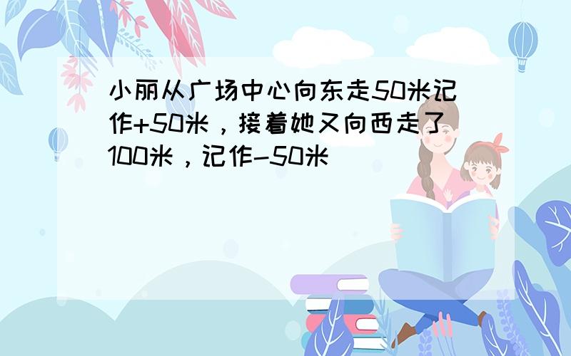 小丽从广场中心向东走50米记作+50米，接着她又向西走了100米，记作-50米．______．