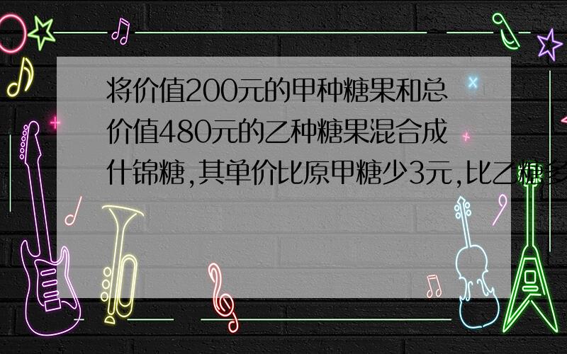 将价值200元的甲种糖果和总价值480元的乙种糖果混合成什锦糖,其单价比原甲糖少3元,比乙糖多1元,