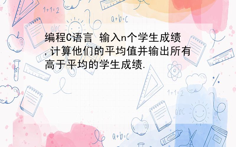 编程C语言 输入n个学生成绩,计算他们的平均值并输出所有高于平均的学生成绩.