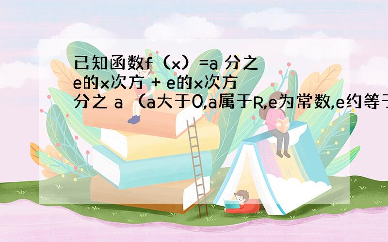 已知函数f（x）=a 分之 e的x次方 + e的x次方 分之 a （a大于0,a属于R,e为常数,e约等于2.71828