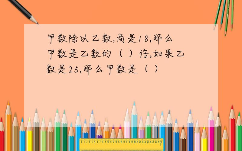 甲数除以乙数,商是18,那么甲数是乙数的（ ）倍,如果乙数是25,那么甲数是（ ）