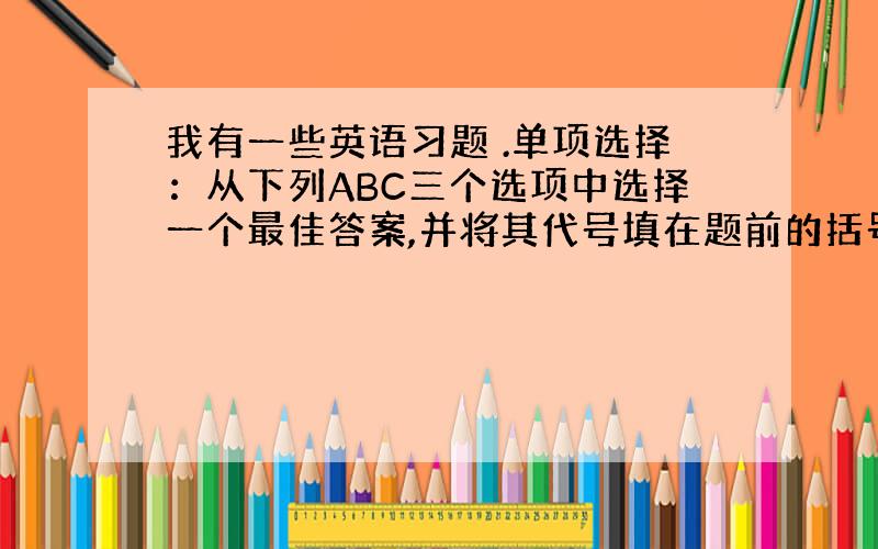 我有一些英语习题 .单项选择：从下列ABC三个选项中选择一个最佳答案,并将其代号填在题前的括号里.（1分╳15=15分）