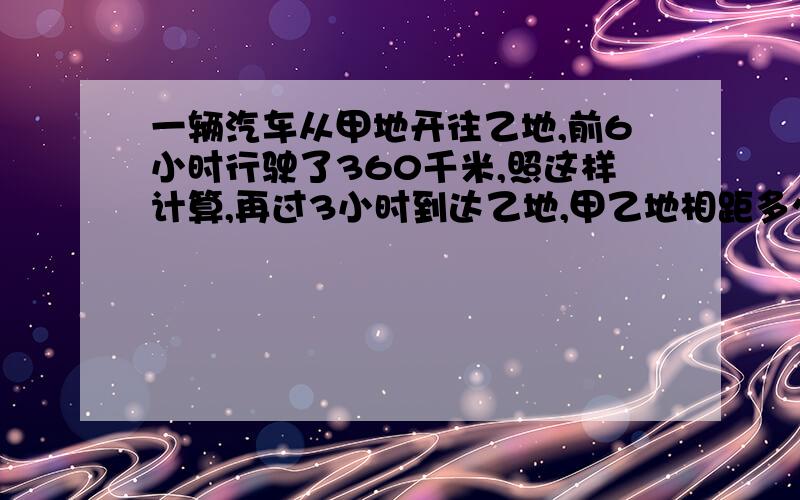 一辆汽车从甲地开往乙地,前6小时行驶了360千米,照这样计算,再过3小时到达乙地,甲乙地相距多少千米