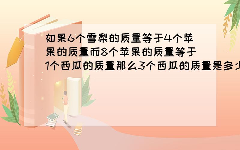 如果6个雪梨的质量等于4个苹果的质量而8个苹果的质量等于1个西瓜的质量那么3个西瓜的质量是多少雪梨的质量