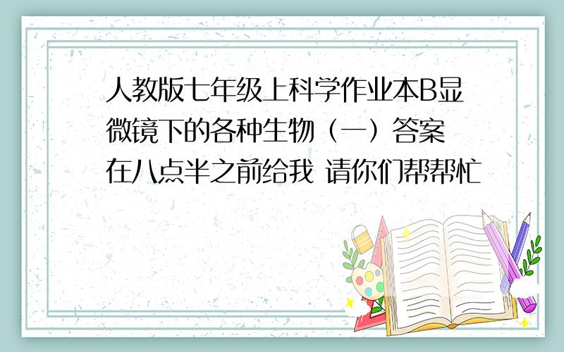 人教版七年级上科学作业本B显微镜下的各种生物（一）答案 在八点半之前给我 请你们帮帮忙