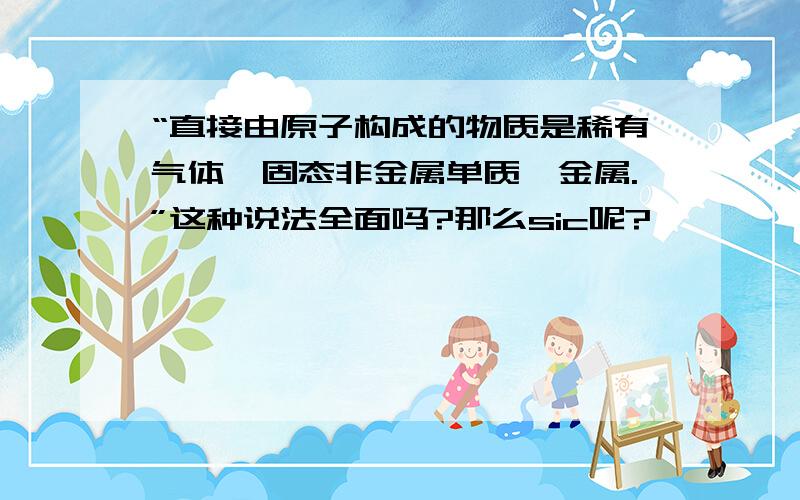 “直接由原子构成的物质是稀有气体,固态非金属单质,金属.”这种说法全面吗?那么sic呢?