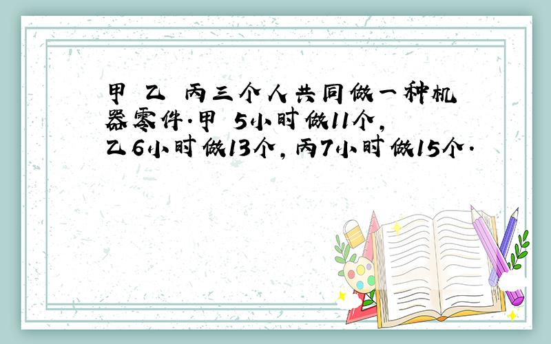 甲 乙 丙三个人共同做一种机器零件.甲 5小时做11个,乙6小时做13个,丙7小时做15个.