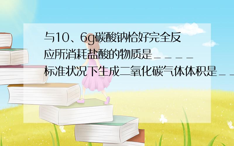 与10、6g碳酸钠恰好完全反应所消耗盐酸的物质是____标准状况下生成二氧化碳气体体积是_____