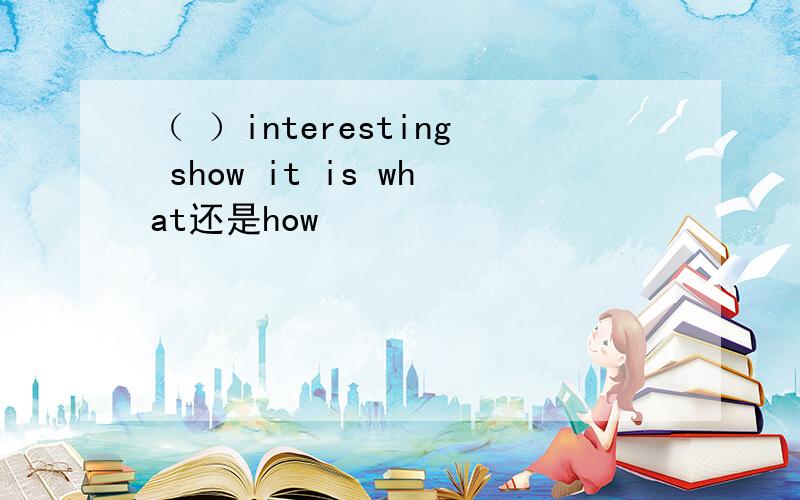 （ ）interesting show it is what还是how