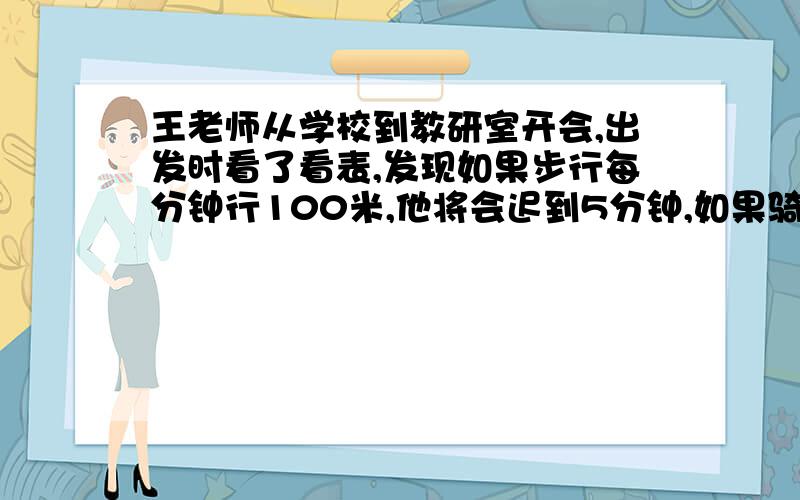 王老师从学校到教研室开会,出发时看了看表,发现如果步行每分钟行100米,他将会迟到5分钟,如果骑自行车每分钟行250米,