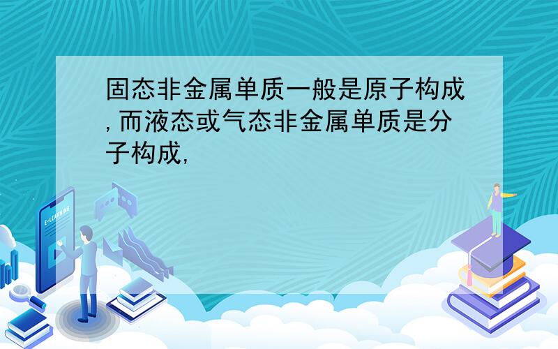 固态非金属单质一般是原子构成,而液态或气态非金属单质是分子构成,